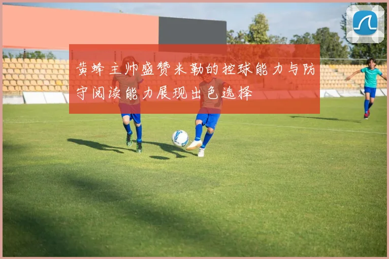 黄蜂主帅盛赞米勒的控球能力与防守阅读能力展现出色选择