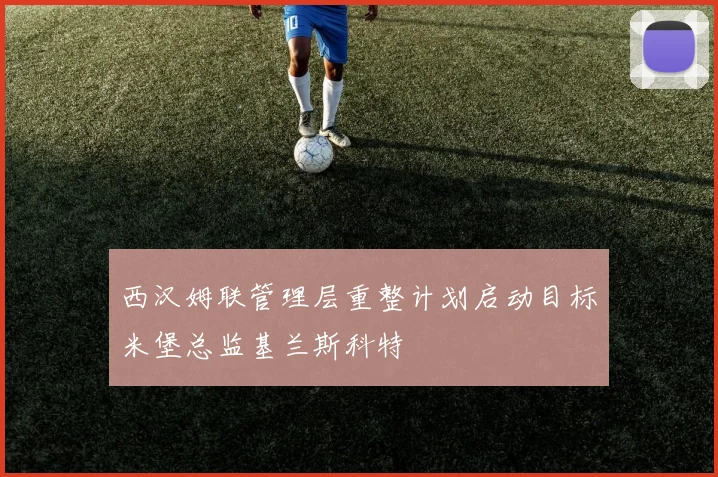 西汉姆联管理层重整计划启动目标米堡总监基兰斯科特