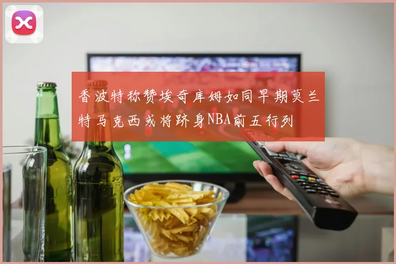 香波特称赞埃奇库姆如同早期莫兰特马克西或将跻身NBA前五行列