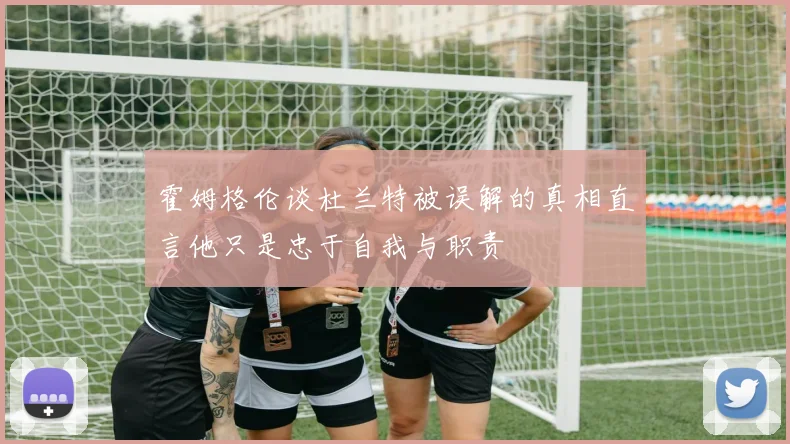 霍姆格伦谈杜兰特被误解的真相直言他只是忠于自我与职责