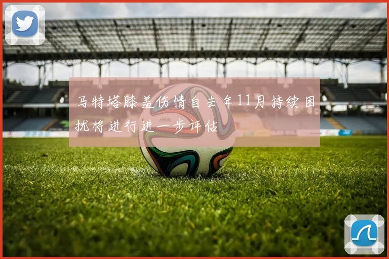 马特塔膝盖伤情自去年11月持续困扰将进行进一步评估