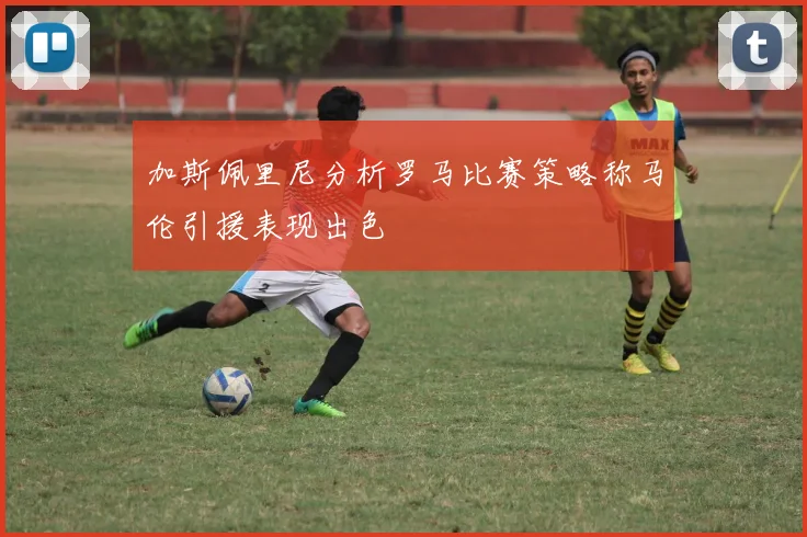 加斯佩里尼分析罗马比赛策略称马伦引援表现出色