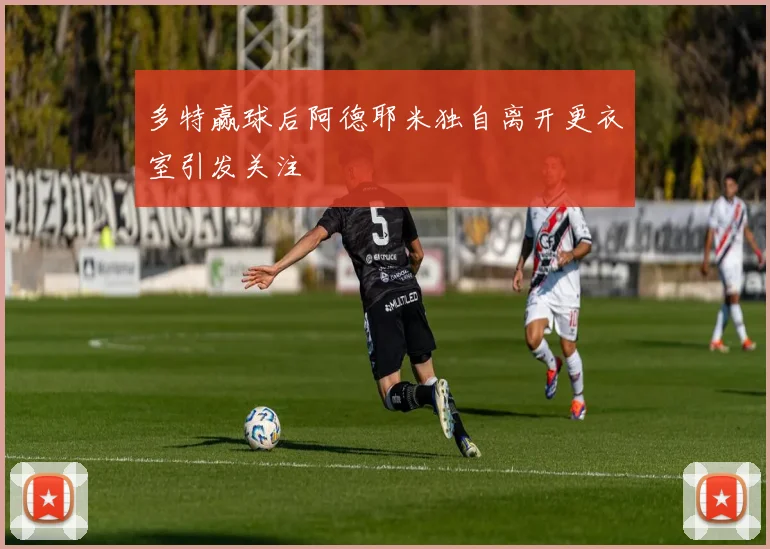 多特赢球后阿德耶米独自离开更衣室引发关注