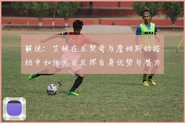 解说：艾顿在东契奇与詹姆斯的搭档中如何充分发挥自身优势与潜力